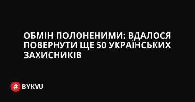 Обмін полоненими: вдалося повернути ще 50 українських захисників - bykvu.com - Украина - Росія - місто Маріуполь - Twitter - Facebook