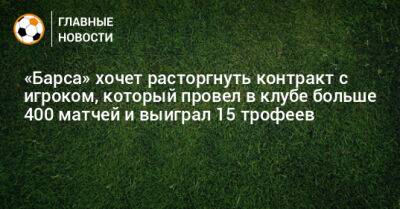 «Барса» хочет расторгнуть контракт с игроком, который провел за клуб больше 400 матчей и выиграл 15 трофеев - bombardir.ru