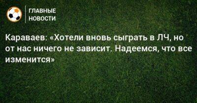 Караваев: «Хотели вновь сыграть в ЛЧ, но от нас ничего не зависит. Надеемся, что все изменится» - bombardir.ru