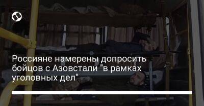 Россияне намерены допросить бойцов с Азовстали "в рамках уголовных дел" - liga.net - Россия - Украина - Мариуполь