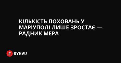 Кількість поховань у Маріуполі лише зростає — радник мера - bykvu.com - Украина - Twitter - Facebook