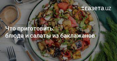Что приготовить: блюда и салаты из баклажанов - gazeta.uz - Узбекистан