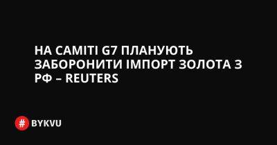 На саміті G7 планують заборонити імпорт золота з РФ – Reuters - bykvu.com - Китай - США - Украина - Росія - Reuters - Covid-19