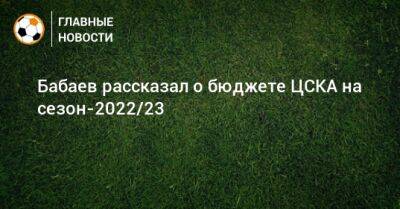 Роман Бабаев - Бабаев рассказал о бюджете ЦСКА на сезон-2022/23 - bombardir.ru